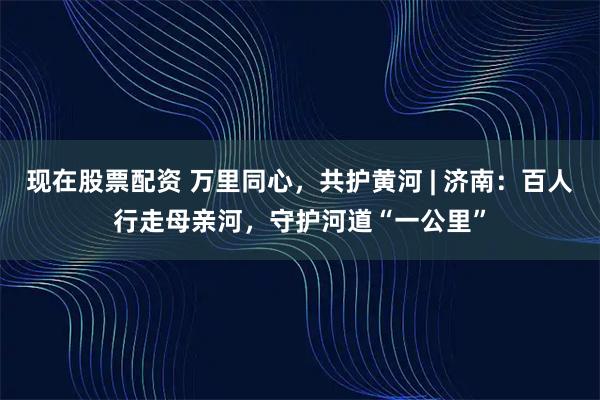 现在股票配资 万里同心，共护黄河 | 济南：百人行走母亲河，守护河道“一公里”