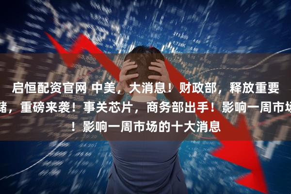 启恒配资官网 中美，大消息！财政部，释放重要信号！美联储，重磅来袭！事关芯片，商务部出手！影响一周市场的十大消息