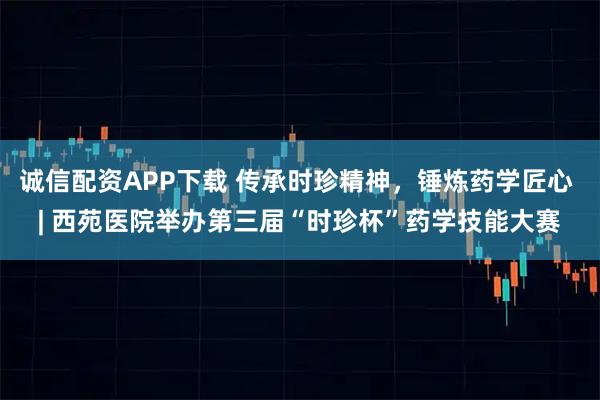 诚信配资APP下载 传承时珍精神，锤炼药学匠心 | 西苑医院举办第三届“时珍杯”药学技能大赛