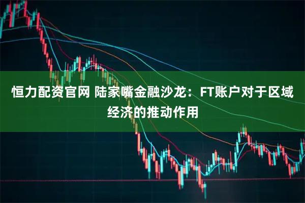 恒力配资官网 陆家嘴金融沙龙：FT账户对于区域经济的推动作用