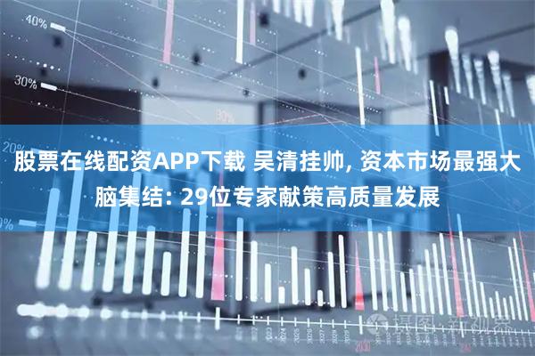 股票在线配资APP下载 吴清挂帅, 资本市场最强大脑集结: 29位专家献策高质量发展