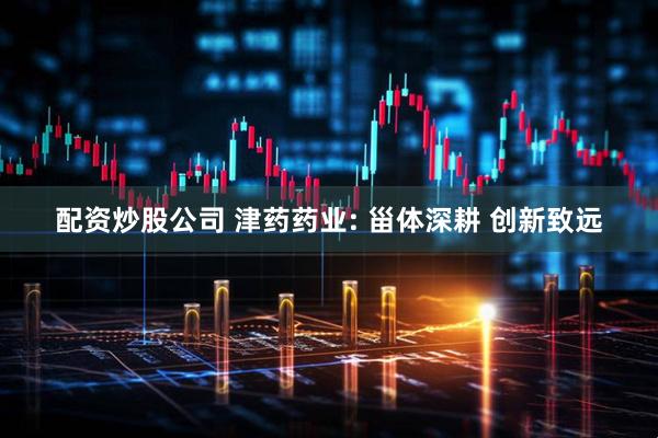 配资炒股公司 津药药业: 甾体深耕 创新致远