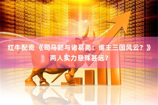 红牛配资 《司马懿与诸葛亮：谁主三国风云？》两人实力悬殊甚远？