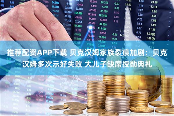 推荐配资APP下载 贝克汉姆家族裂痕加剧：贝克汉姆多次示好失败 大儿子缺席授勋典礼