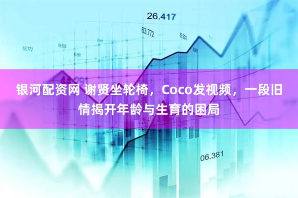 银河配资网 谢贤坐轮椅，Coco发视频，一段旧情揭开年龄与生育的困局