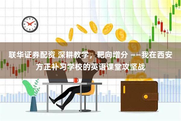 联华证券配资 深耕教学，靶向增分 ——我在西安方正补习学校的英语课堂攻坚战