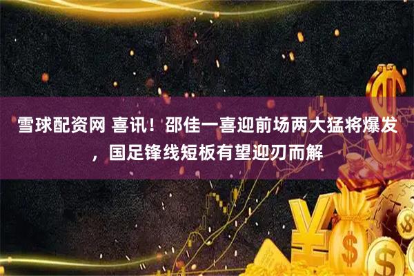 雪球配资网 喜讯！邵佳一喜迎前场两大猛将爆发，国足锋线短板有望迎刃而解