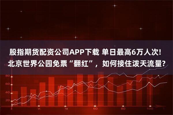 股指期货配资公司APP下载 单日最高6万人次! 北京世界公园免票“翻红”，如何接住泼天流量?